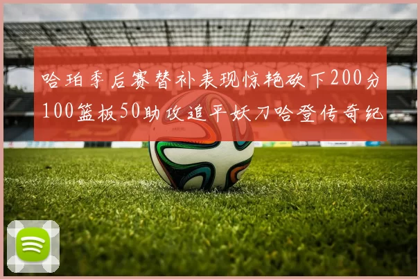 哈珀季后赛替补表现惊艳砍下200分100篮板50助攻追平妖刀哈登传奇纪录