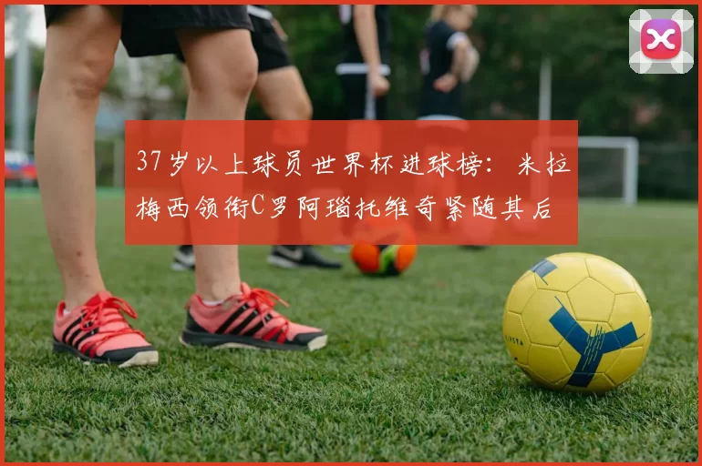 37岁以上球员世界杯进球榜：米拉梅西领衔C罗阿瑙托维奇紧随其后