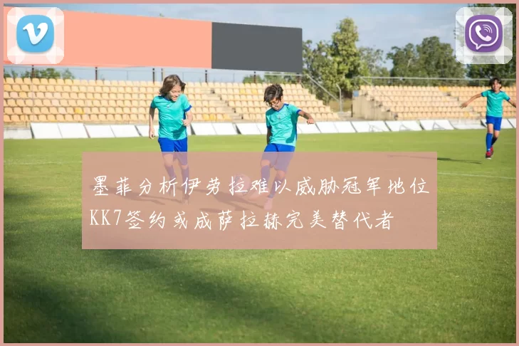 墨菲分析伊劳拉难以威胁冠军地位KK7签约或成萨拉赫完美替代者
