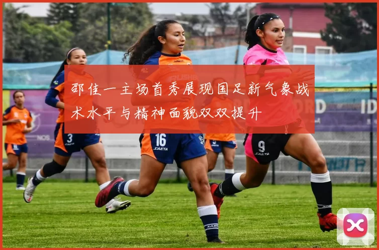 邵佳一主场首秀展现国足新气象战术水平与精神面貌双双提升