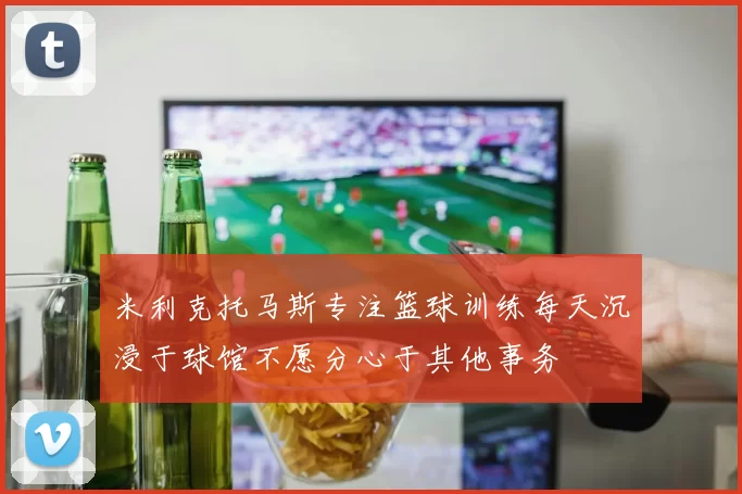 米利克托马斯专注篮球训练每天沉浸于球馆不愿分心于其他事务