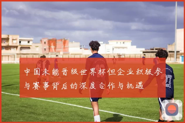 中国未能晋级世界杯但企业积极参与赛事背后的深度合作与机遇
