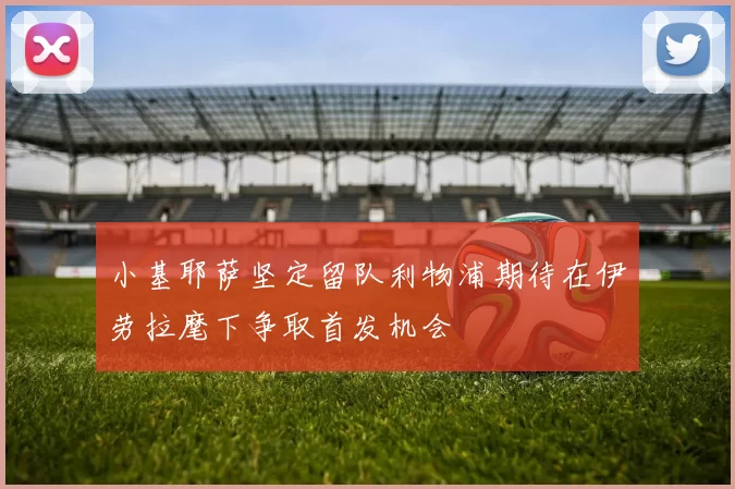 小基耶萨坚定留队利物浦期待在伊劳拉麾下争取首发机会