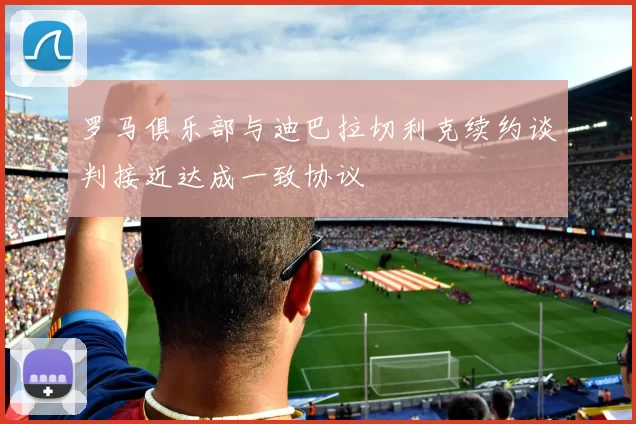 罗马俱乐部与迪巴拉切利克续约谈判接近达成一致协议