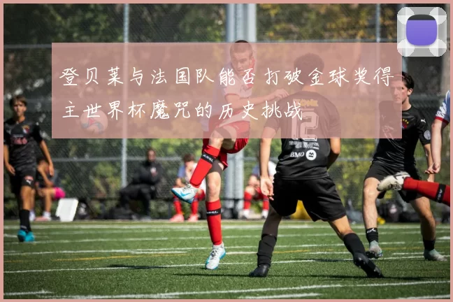 登贝莱与法国队能否打破金球奖得主世界杯魔咒的历史挑战