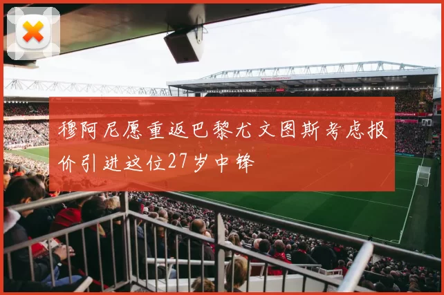 穆阿尼愿重返巴黎尤文图斯考虑报价引进这位27岁中锋