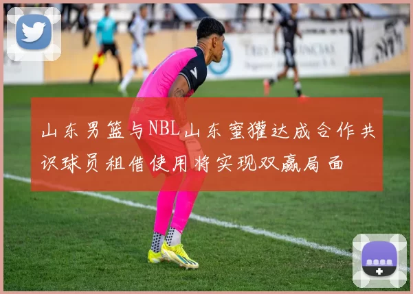 山东男篮与NBL山东蜜獾达成合作共识球员租借使用将实现双赢局面