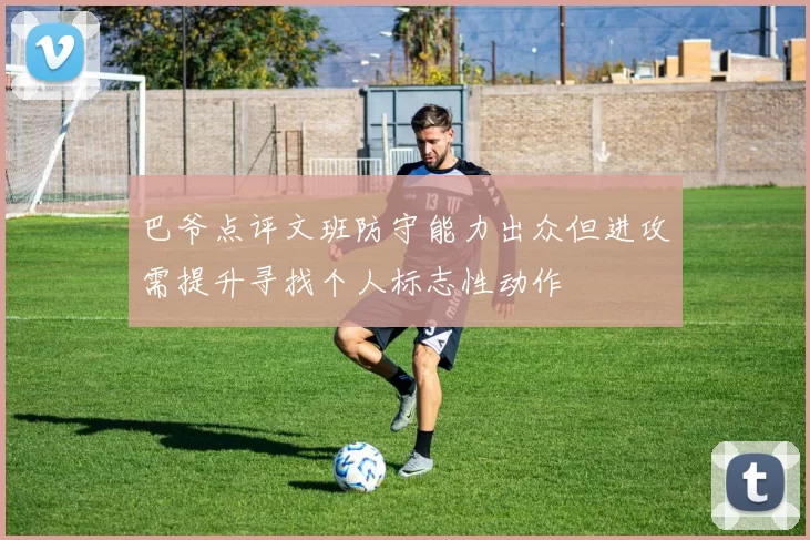 巴爷点评文班防守能力出众但进攻需提升寻找个人标志性动作