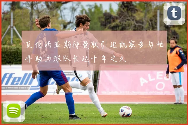 瓦伦西亚期待曼联引进凯塞多与帕乔助力球队长达十年之久
